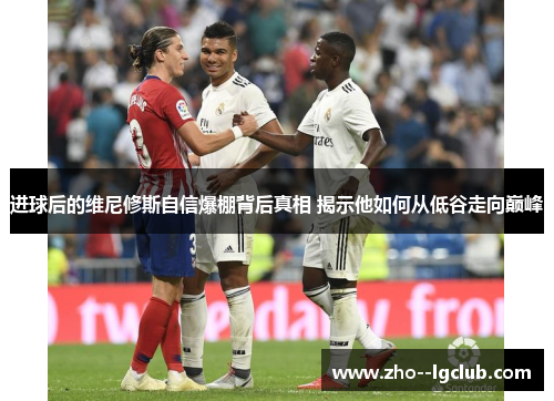 进球后的维尼修斯自信爆棚背后真相 揭示他如何从低谷走向巅峰