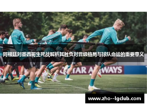 阿根廷对墨西哥生死战解析其胜负对晋级格局与球队命运的重要意义