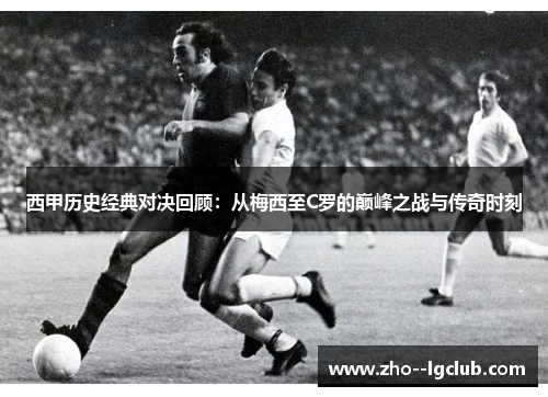 西甲历史经典对决回顾：从梅西至C罗的巅峰之战与传奇时刻
