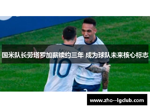 国米队长劳塔罗加薪续约三年 成为球队未来核心标志