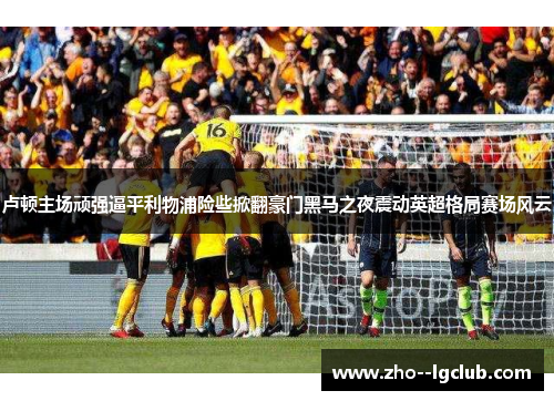 卢顿主场顽强逼平利物浦险些掀翻豪门黑马之夜震动英超格局赛场风云 卢顿主场顽强逼平利物浦险些掀翻豪门黑马之夜震动英超格局赛场风云
